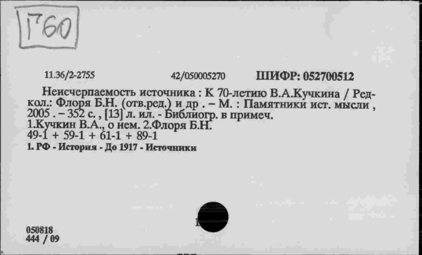 ﻿11.36/2-2755	42/050005270 ШИФР: 052700512
Неисчерпаемость источника : К 70-летию В.А.Кучкина / Редкая.: Флоря Б.Н. (отв.ред.) и др . - М. : Памятники ист. мысли , 2005 . - 352 с., [13] л. ил. - Библиогр. в примеч.
1.Кучкин В.А., о нем. 2.Флоря Б.Н7
49-1 + 59-1 + 61-1 + 89-1
1. РФ - История - До 1917 - Источники
050818
444 / 09